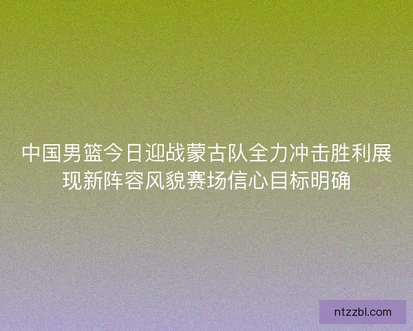 中国男篮今日迎战蒙古队全力冲击胜利展现新阵容风貌赛场信心目标明确