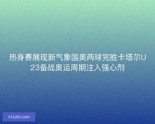 热身赛展现新气象国奥两球完胜卡塔尔U23备战奥运周期注入强心剂