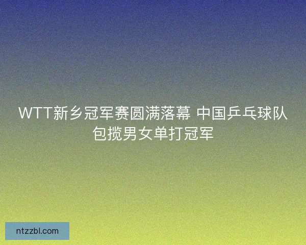 WTT新乡冠军赛圆满落幕 中国乒乓球队包揽男女单打冠军