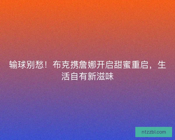输球别愁！布克携詹娜开启甜蜜重启，生活自有新滋味