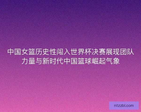 中国女篮历史性闯入世界杯决赛展现团队力量与新时代中国篮球崛起气象