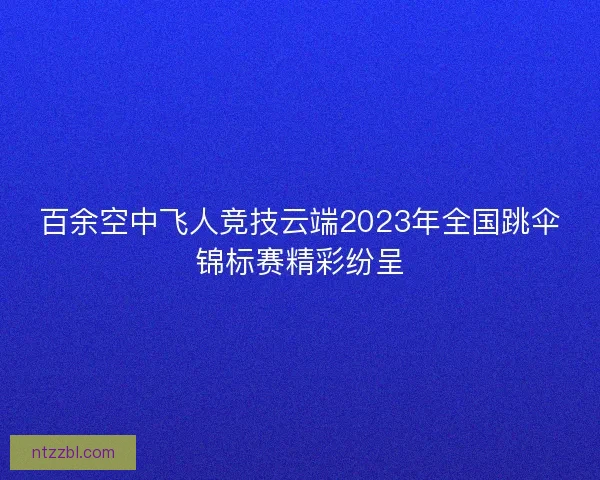 百余空中飞人竞技云端2023年全国跳伞锦标赛精彩纷呈