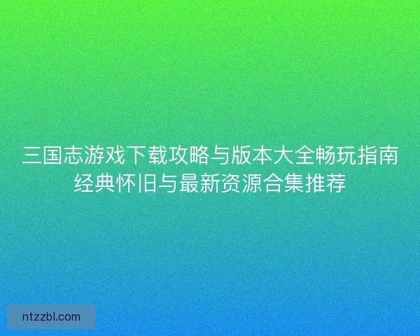 三国志游戏下载攻略与版本大全畅玩指南经典怀旧与最新资源合集推荐