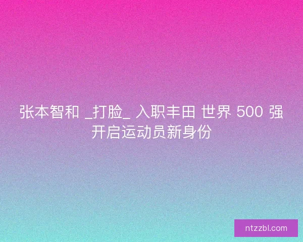 张本智和 _打脸_ 入职丰田 世界 500 强开启运动员新身份