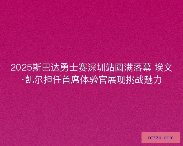 2025斯巴达勇士赛深圳站圆满落幕 埃文·凯尔担任首席体验官展现挑战魅力