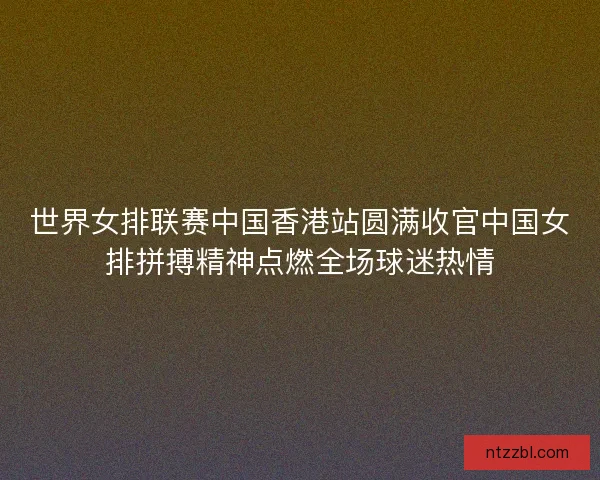 世界女排联赛中国香港站圆满收官中国女排拼搏精神点燃全场球迷热情