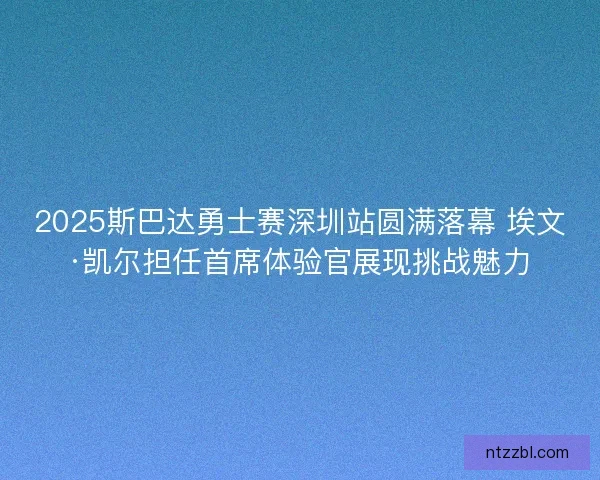 2025斯巴达勇士赛深圳站圆满落幕 埃文·凯尔担任首席体验官展现挑战魅力