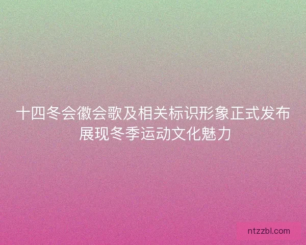 十四冬会徽会歌及相关标识形象正式发布 展现冬季运动文化魅力