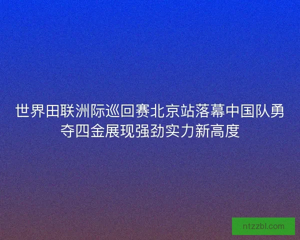 世界田联洲际巡回赛北京站落幕中国队勇夺四金展现强劲实力新高度