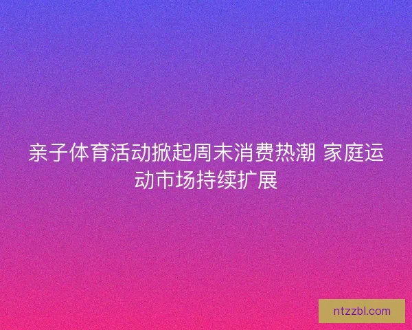 亲子体育活动掀起周末消费热潮 家庭运动市场持续扩展