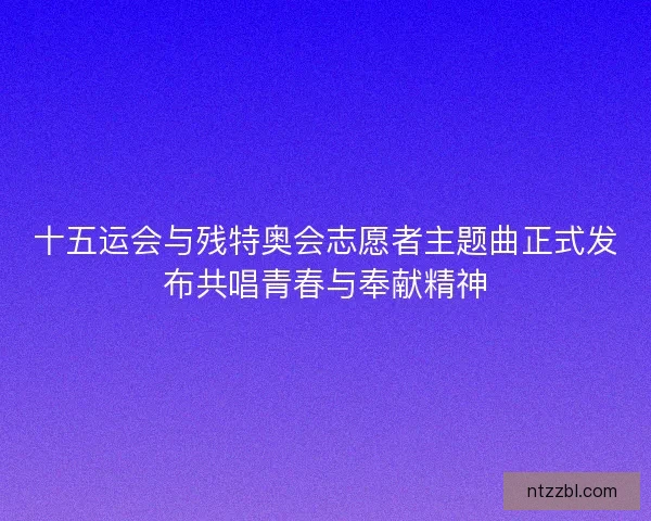 十五运会与残特奥会志愿者主题曲正式发布共唱青春与奉献精神