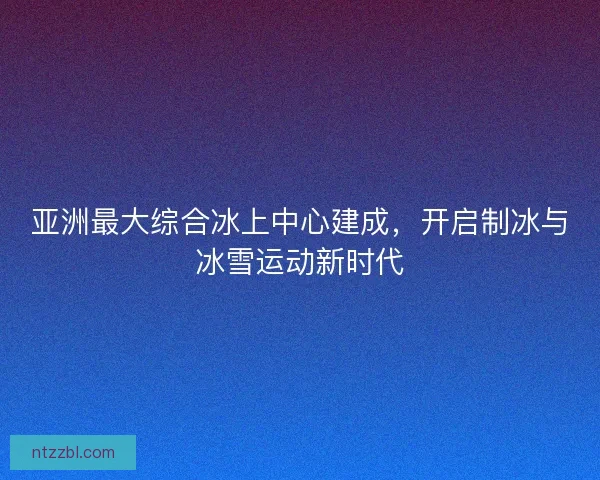 亚洲最大综合冰上中心建成，开启制冰与冰雪运动新时代