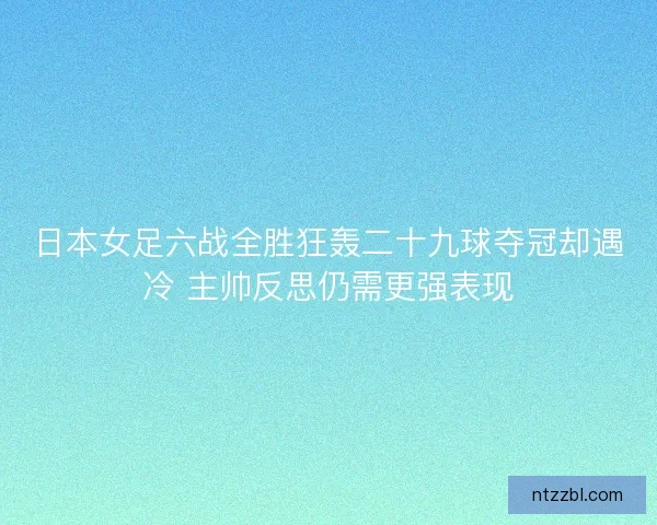 日本女足六战全胜狂轰二十九球夺冠却遇冷 主帅反思仍需更强表现