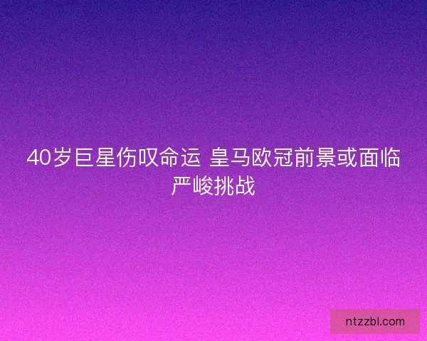 40岁巨星伤叹命运 皇马欧冠前景或面临严峻挑战