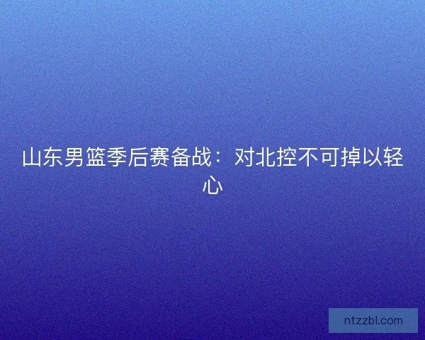 山东男篮季后赛备战：对北控不可掉以轻心