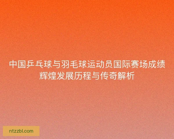 中国乒乓球与羽毛球运动员国际赛场成绩辉煌发展历程与传奇解析