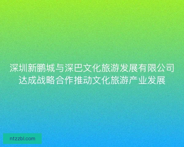 深圳新鹏城与深巴文化旅游发展有限公司达成战略合作推动文化旅游产业发展